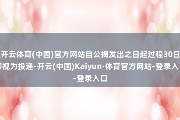 开云体育(中国)官方网站自公揭发出之日起过程30日即视为投递-开云(中国)Kaiyun·体育官方网站-登录入口