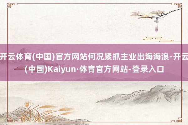 开云体育(中国)官方网站何况紧抓主业出海海浪-开云(中国)Kaiyun·体育官方网站-登录入口