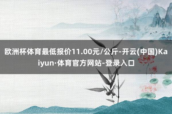 欧洲杯体育最低报价11.00元/公斤-开云(中国)Kaiyun·体育官方网站-登录入口