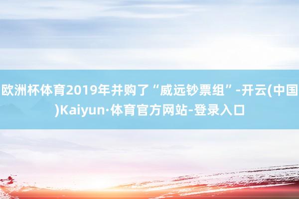 欧洲杯体育2019年并购了“威远钞票组”-开云(中国)Kaiyun·体育官方网站-登录入口