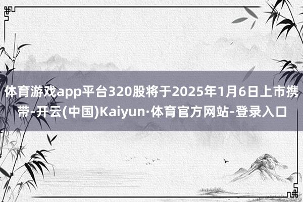 体育游戏app平台320股将于2025年1月6日上市携带-开云(中国)Kaiyun·体育官方网站-登录入口