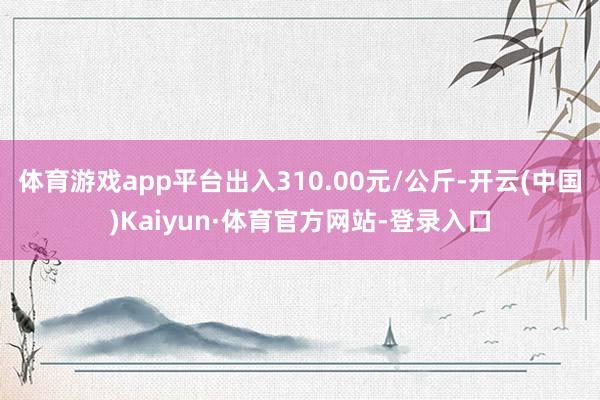 体育游戏app平台出入310.00元/公斤-开云(中国)Kaiyun·体育官方网站-登录入口
