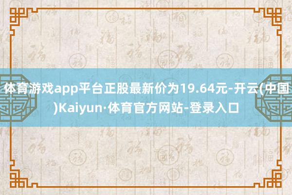 体育游戏app平台正股最新价为19.64元-开云(中国)Kaiyun·体育官方网站-登录入口