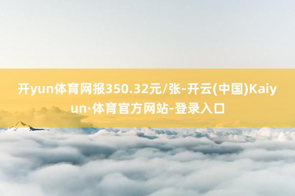 开yun体育网报350.32元/张-开云(中国)Kaiyun·体育官方网站-登录入口