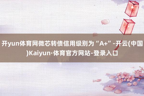 开yun体育网微芯转债信用级别为“A+”-开云(中国)Kaiyun·体育官方网站-登录入口