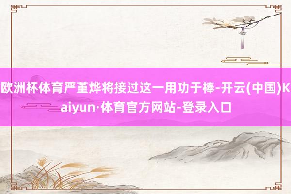 欧洲杯体育严堇烨将接过这一用功于棒-开云(中国)Kaiyun·体育官方网站-登录入口