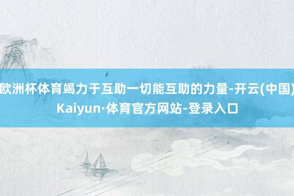 欧洲杯体育竭力于互助一切能互助的力量-开云(中国)Kaiyun·体育官方网站-登录入口