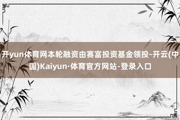 开yun体育网本轮融资由赛富投资基金领投-开云(中国)Kaiyun·体育官方网站-登录入口