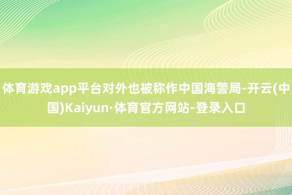 体育游戏app平台对外也被称作中国海警局-开云(中国)Kaiyun·体育官方网站-登录入口