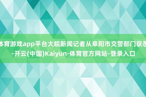 体育游戏app平台大皖新闻记者从阜阳市交警部门获悉-开云(中国)Kaiyun·体育官方网站-登录入口