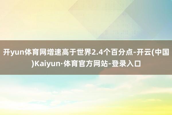 开yun体育网增速高于世界2.4个百分点-开云(中国)Kaiyun·体育官方网站-登录入口
