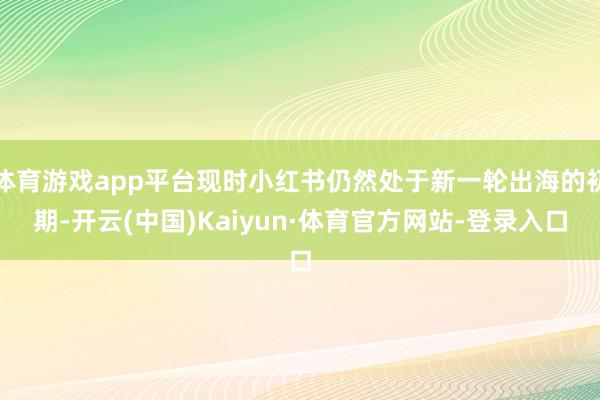 体育游戏app平台现时小红书仍然处于新一轮出海的初期-开云(中国)Kaiyun·体育官方网站-登录入口
