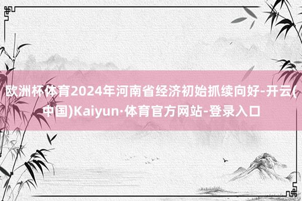 欧洲杯体育2024年河南省经济初始抓续向好-开云(中国)Kaiyun·体育官方网站-登录入口