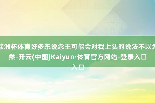 欧洲杯体育好多东说念主可能会对我上头的说法不以为然-开云(中国)Kaiyun·体育官方网站-登录入口