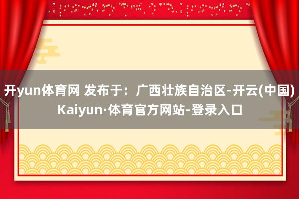 开yun体育网 发布于：广西壮族自治区-开云(中国)Kaiyun·体育官方网站-登录入口