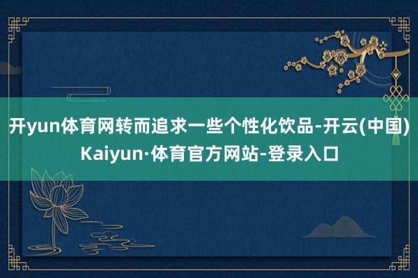 开yun体育网转而追求一些个性化饮品-开云(中国)Kaiyun·体育官方网站-登录入口